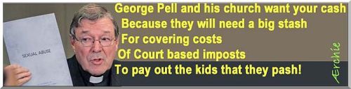 George Pell and his church want your cash Because they will need a big stash To cover the costs Of Court based imposts To pay out the kids that they pash!